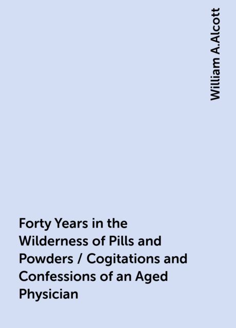 Forty Years in the Wilderness of Pills and Powders / Cogitations and Confessions of an Aged Physician, William A.Alcott
