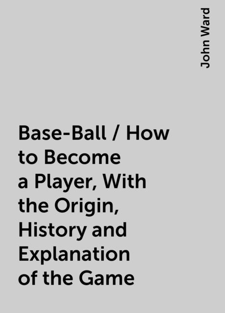 Base-Ball / How to Become a Player, With the Origin, History and Explanation of the Game, John Ward