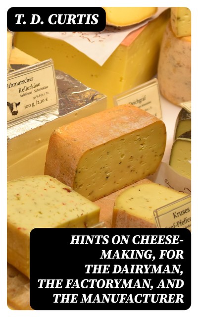 Hints on cheese-making, for the dairyman, the factoryman, and the manufacturer, T.D. Curtis