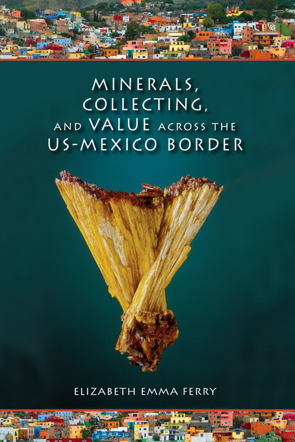 Minerals, Collecting, and Value across the US-Mexico Border, Elizabeth Emma Ferry