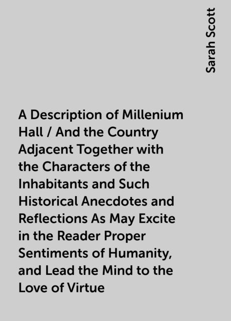A Description of Millenium Hall / And the Country Adjacent Together with the Characters of the Inhabitants and Such Historical Anecdotes and Reflections As May Excite in the Reader Proper Sentiments of Humanity, and Lead the Mind to the Love of Virtue, Sarah Scott