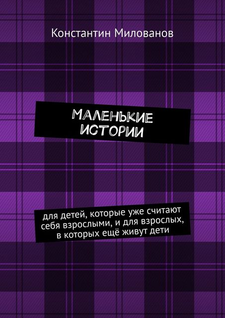 Маленькие истории. для детей, которые уже считают себя взрослыми, и для взрослых, в которых еще живут дети, Константин Милованов