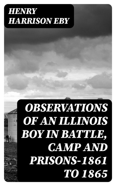 Observations of an Illinois Boy in Battle, Camp and Prisons—1861 to 1865, Henry Harrison Eby