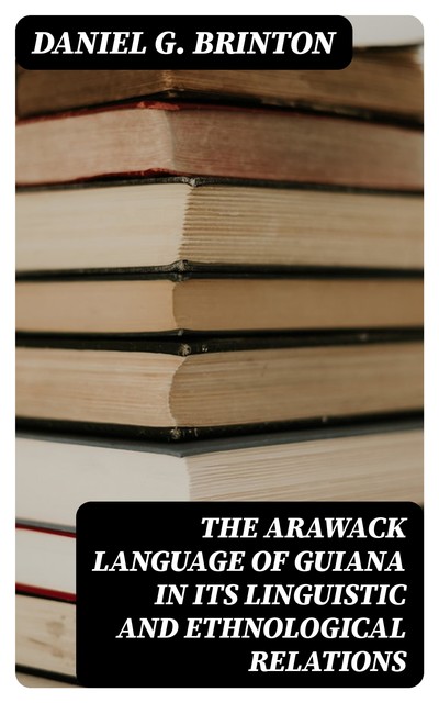 The Arawack Language of Guiana in its Linguistic and Ethnological Relations, Daniel G.Brinton