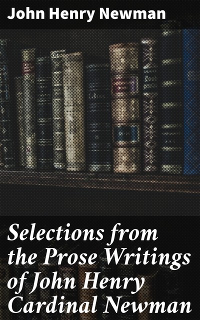 Selections from the Prose Writings of John Henry Cardinal Newman, John Henry Newman