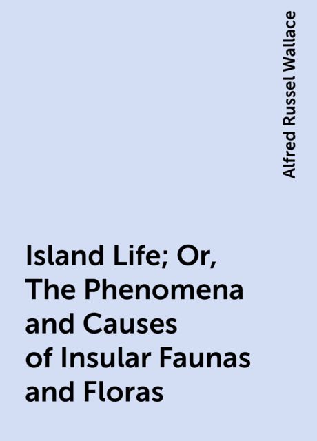 Island Life; Or, The Phenomena and Causes of Insular Faunas and Floras, Alfred Russel Wallace