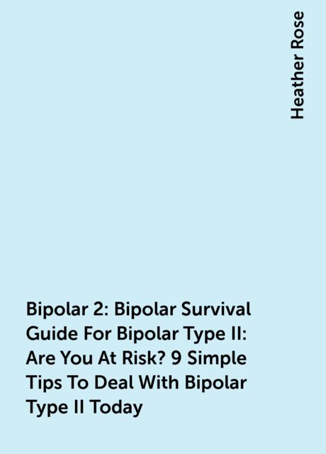 Bipolar 2: Bipolar Survival Guide For Bipolar Type II: Are You At Risk? 9 Simple Tips To Deal With Bipolar Type II Today, Heather Rose