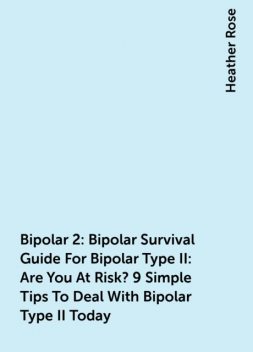 Bipolar 2: Bipolar Survival Guide For Bipolar Type II: Are You At Risk? 9 Simple Tips To Deal With Bipolar Type II Today, Heather Rose