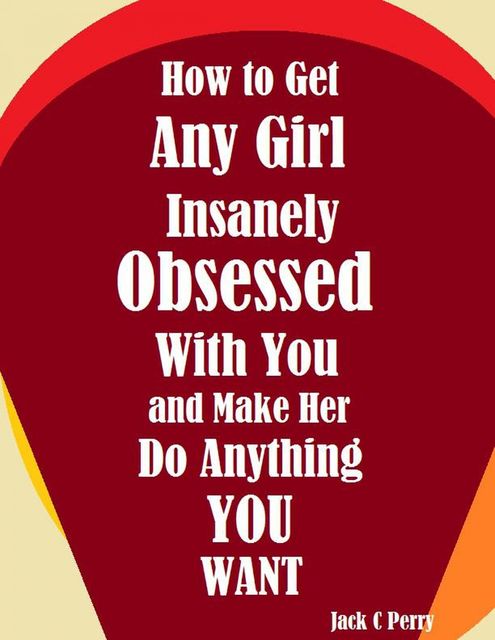 How to Get Any Girl Insanely Obsessed With You and Make Her Do Anything You Want, Jack C Perry