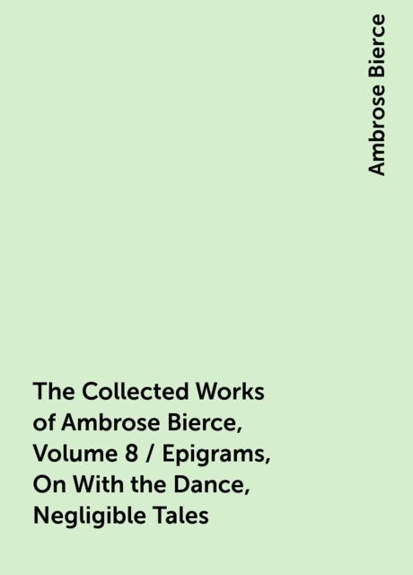 The Collected Works of Ambrose Bierce, Volume 8 / Epigrams, On With the Dance, Negligible Tales, Ambrose Bierce