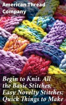 Begin to Knit. All the Basic Stitches; Easy Novelty Stitches; Quick Things to Make, American Thread Company