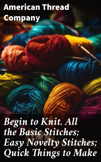 Begin to Knit. All the Basic Stitches; Easy Novelty Stitches; Quick Things to Make, American Thread Company