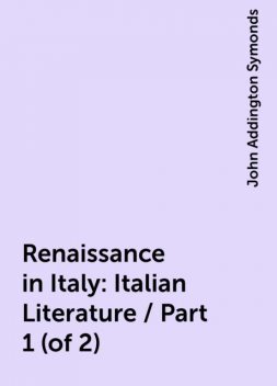 Renaissance in Italy: Italian Literature / Part 1 (of 2), John Addington Symonds