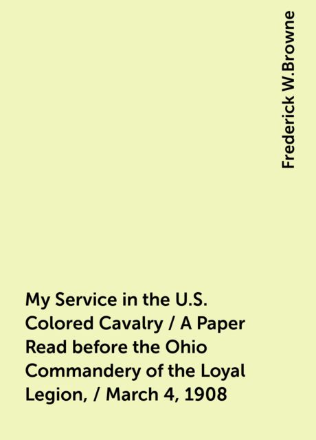 My Service in the U.S. Colored Cavalry / A Paper Read before the Ohio Commandery of the Loyal Legion, / March 4, 1908, Frederick W.Browne