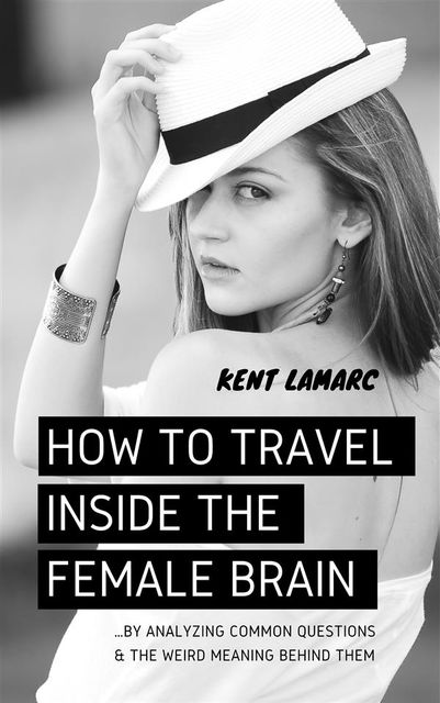 How to Travel Inside the Female Brain: …by Analyzing Common Questions and the Weird Meaning Behind Them, Kent Lamarc