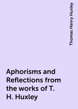 Aphorisms and Reflections from the works of T. H. Huxley, Thomas Henry Huxley