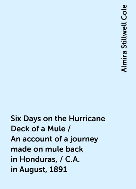 Six Days on the Hurricane Deck of a Mule / An account of a journey made on mule back in Honduras, / C.A. in August, 1891, Almira Stillwell Cole
