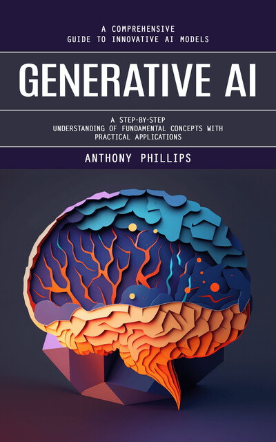Generative Ai: A Comprehensive Guide to Innovative Ai Models (A Step-by-step Understanding of Fundamental Concepts With Practical Applications), Anthony Phillips