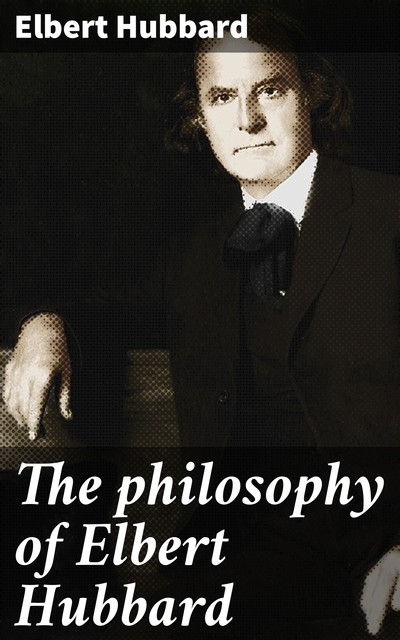 The philosophy of Elbert Hubbard, Elbert Hubbard