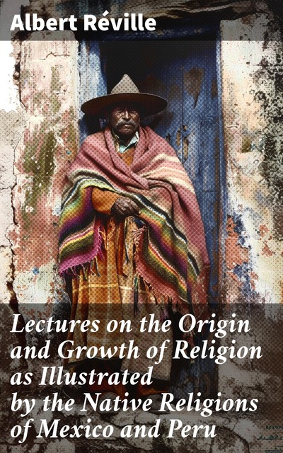 Lectures on the Origin and Growth of Religion as Illustrated by the Native Religions of Mexico and Peru, Albert Réville