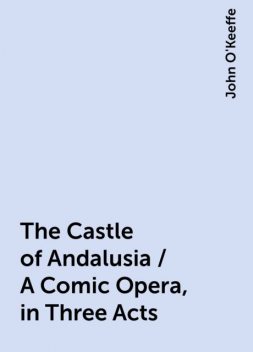 The Castle of Andalusia / A Comic Opera, in Three Acts, John O'Keeffe