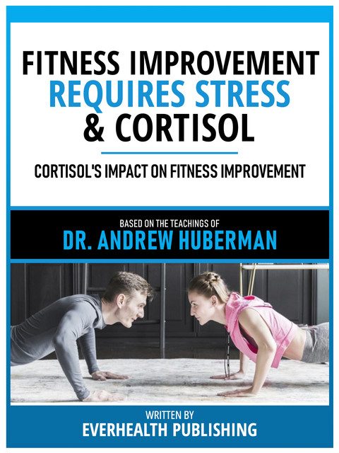 Fitness Improvement Requires Stress & Cortisol – Based On The Teachings Of Dr. Andrew Huberman, Everhealth Publishing