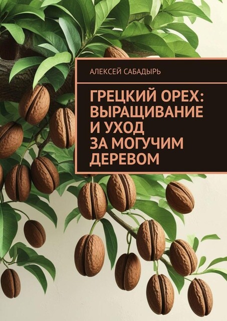 Грецкий орех: выращивание и уход за могучим деревом, Алексей Сабадырь