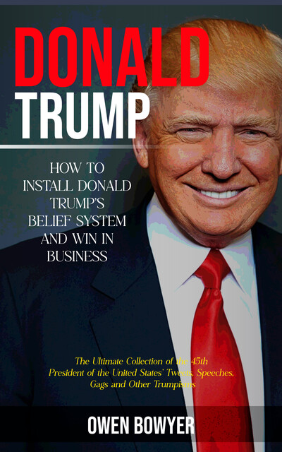 Donald Trump: How to Install Donald Trump's Belief System and Win in Business (The Ultimate Collection of the 45th President of the United States' Tweets, Speeches, Gags and Other Trumpisms), Owen Bowyer