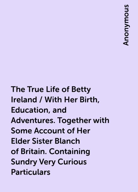 The True Life of Betty Ireland / With Her Birth, Education, and Adventures. Together with Some Account of Her Elder Sister Blanch of Britain. Containing Sundry Very Curious Particulars, 