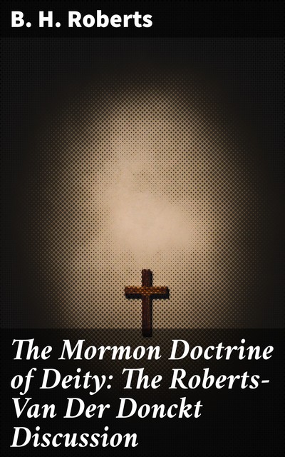 The Mormon Doctrine of Deity: The Roberts-Van Der Donckt Discussion, B.H.Roberts