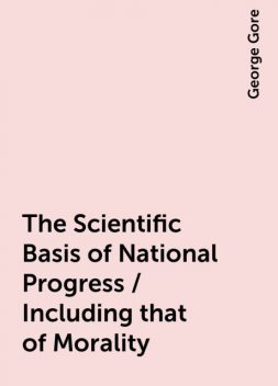 The Scientific Basis of National Progress / Including that of Morality, George Gore