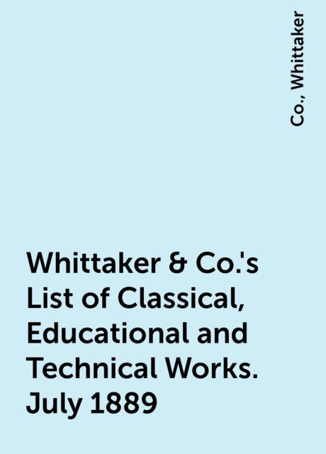 Whittaker & Co.'s List of Classical, Educational and Technical Works. July 1889, Co., Whittaker