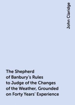The Shepherd of Banbury's Rules to Judge of the Changes of the Weather, Grounded on Forty Years' Experience, John Claridge