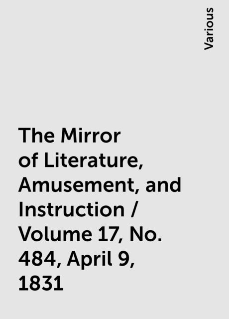 The Mirror of Literature, Amusement, and Instruction / Volume 17, No. 484, April 9, 1831, Various