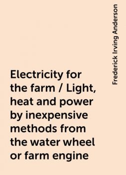 Electricity for the farm / Light, heat and power by inexpensive methods from the water wheel or farm engine, Frederick Irving Anderson
