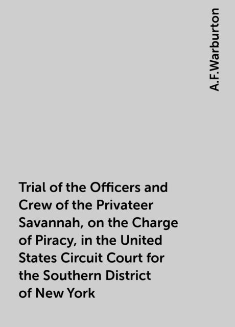 Trial of the Officers and Crew of the Privateer Savannah, on the Charge of Piracy, in the United States Circuit Court for the Southern District of New York, A.F.Warburton