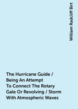 The Hurricane Guide / Being An Attempt To Connect The Rotary Gale Or Revolving / Storm With Atmospheric Waves, William Radcliff Birt