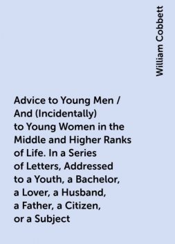 Advice to Young Men / And (Incidentally) to Young Women in the Middle and Higher Ranks of Life. In a Series of Letters, Addressed to a Youth, a Bachelor, a Lover, a Husband, a Father, a Citizen, or a Subject, William Cobbett