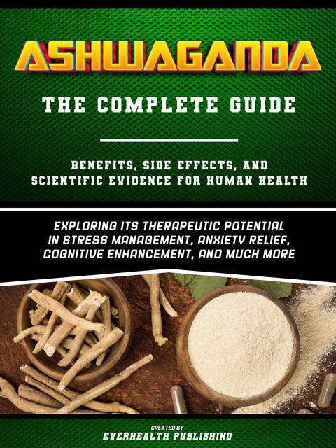 Ashwaganda: The Complete Guide – Exploring Its Therapeutic Potential In Stress Management, Anxiety Relief, Cognitive Enhancement, And Much More, Everhealth Publishing