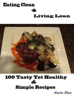 Eating Clean 4 Living Lean : 100 Tasty Yet Healthy & Simple Recipes, Amelia Shaw
