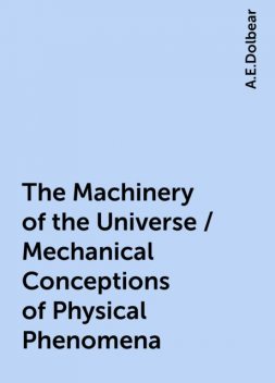 The Machinery of the Universe / Mechanical Conceptions of Physical Phenomena, A.E.Dolbear