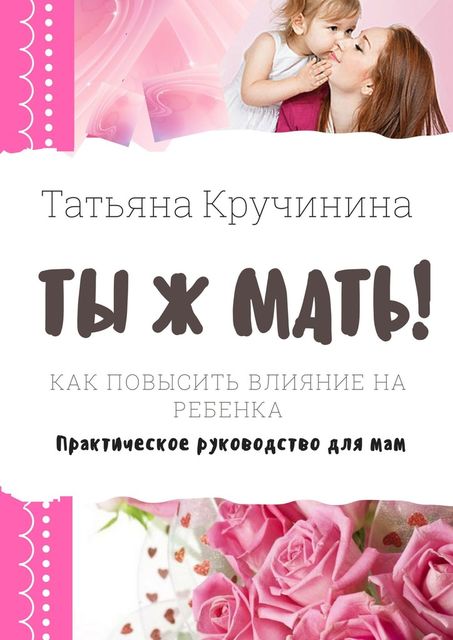 Ты ж мать!. Как повысить влияние на ребенка. Практическое руководство для мам, Татьяна Кручинина