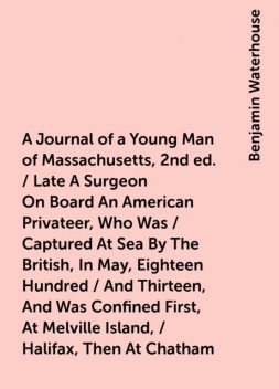 A Journal of a Young Man of Massachusetts, 2nd ed. / Late A Surgeon On Board An American Privateer, Who Was / Captured At Sea By The British, In May, Eighteen Hundred / And Thirteen, And Was Confined First, At Melville Island, / Halifax, Then At Chatham, Benjamin Waterhouse