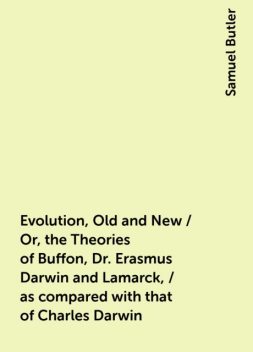 Evolution, Old and New / Or, the Theories of Buffon, Dr. Erasmus Darwin and Lamarck, / as compared with that of Charles Darwin, Samuel Butler