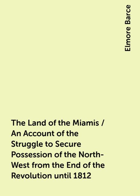 The Land of the Miamis / An Account of the Struggle to Secure Possession of the North-West from the End of the Revolution until 1812, Elmore Barce