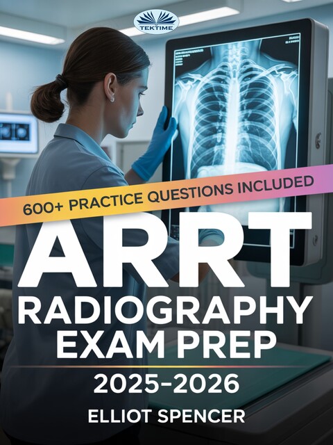 ARRT Radiography Exam Prep 2025–2026-Study Guide With 600+ Practice Questions, Detailed Answer Explanations & Proven Test-Taking Strategy, Elliot Spencer