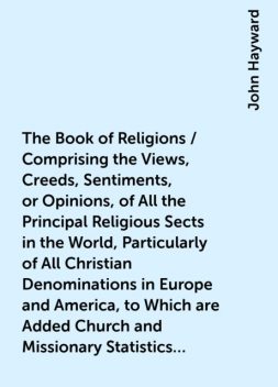 The Book of Religions / Comprising the Views, Creeds, Sentiments, or Opinions, of All the Principal Religious Sects in the World, Particularly of All Christian Denominations in Europe and America, to Which are Added Church and Missionary Statistics, Toget, John Hayward