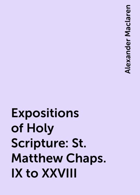 Expositions of Holy Scripture : St. Matthew Chaps. IX to XXVIII, Alexander Maclaren