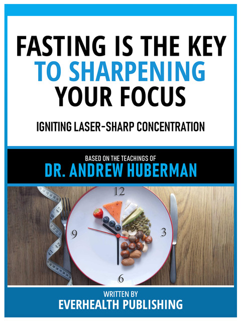 Fasting Is The Key To Sharpening Your Focus – Based On The Teachings Of Dr. Andrew Huberman, Everhealth Publishing