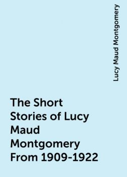 The Short Stories of Lucy Maud Montgomery From 1909-1922, Lucy Maud Montgomery